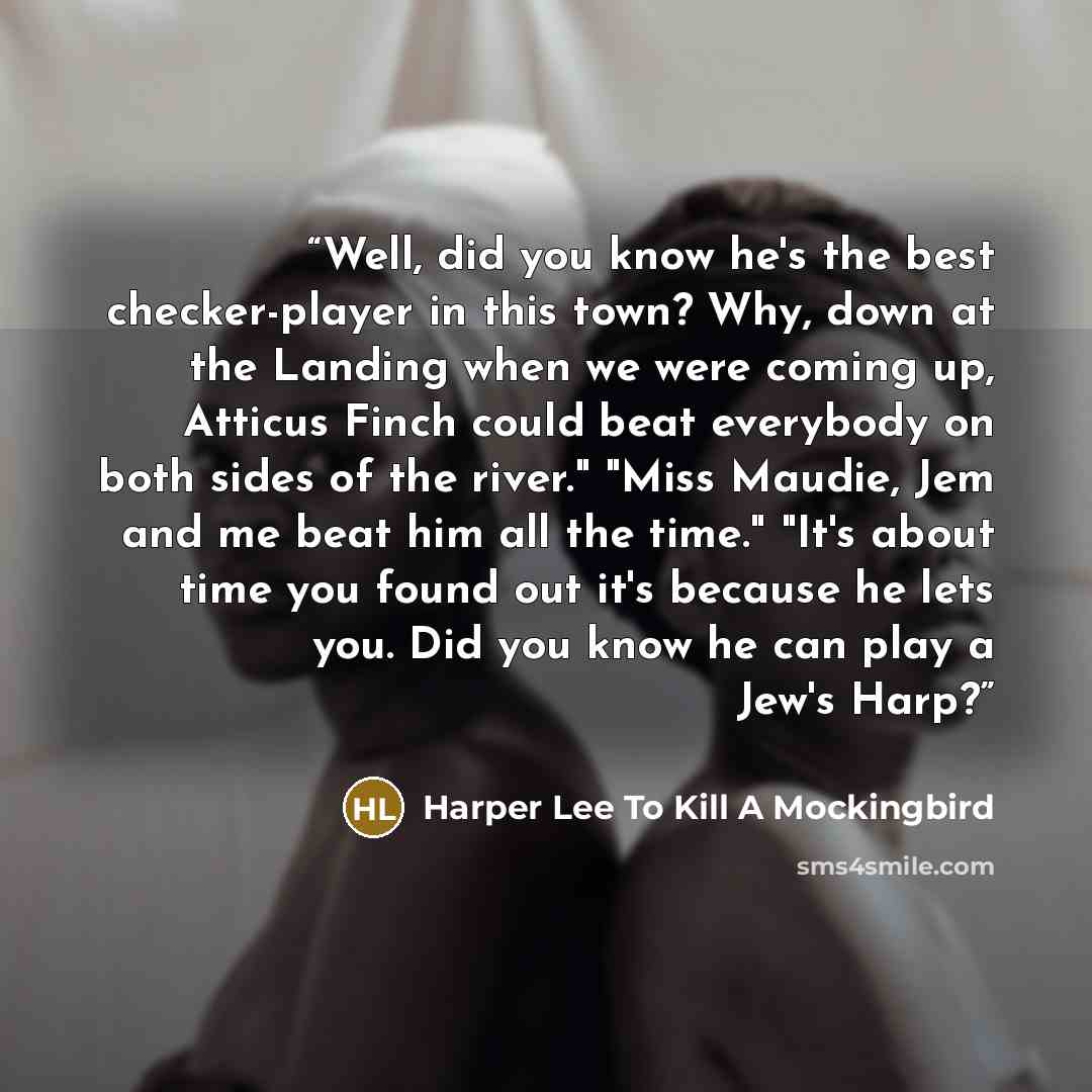 “Well, did you know he's the best checker-player in this town? Why, down at the Landing when we were coming up, Atticus Finch could beat everybody on both sides of the river." "Miss Maudie, Jem and me beat him all the time." "It's about time you found out it's because he lets you. Did you know he…” quote by Harper Lee To Kill A Mockingbird