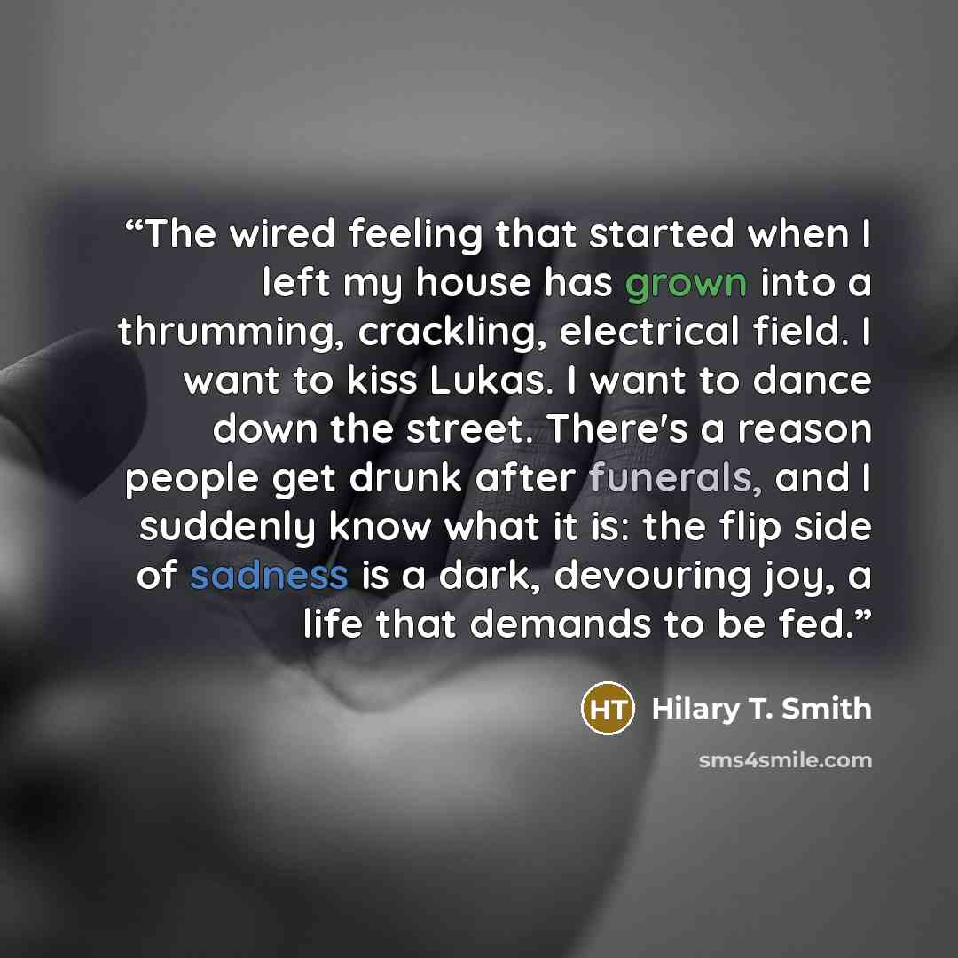 “The wired feeling that started when I left my house has grown into a thrumming, crackling, electrical field. I want to kiss Lukas. I want to dance down the street. There's a reason people get drunk after funerals, and I suddenly know what it is: the flip side of sadness is a dark, devouring joy, a…” quote by Hilary T. Smith