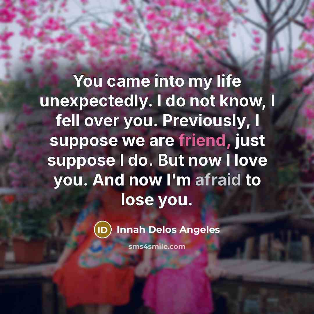 “You came into my life unexpectedly. I do not know, I fell over you. Previously, I suppose we are friend, just suppose I do. But now I love you. And now I'm afraid to lose you.” quote by Innah Delos Angeles
