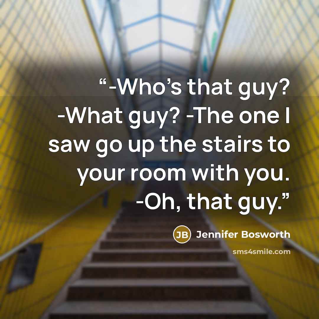 “-Who's that guy? -What guy? -The one I saw go up the stairs to your room with you. -Oh, that guy.” quote by Jennifer Bosworth