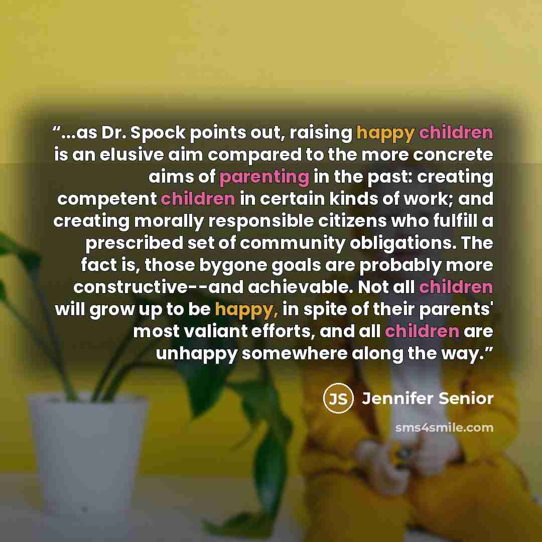“...as Dr. Spock points out, raising happy children is an elusive aim compared to the more concrete aims of parenting in the past: creating competent children in certain kinds of work; and creating morally responsible citizens who fulfill a prescribed set of community obligations. The fact is…” quote by Jennifer Senior