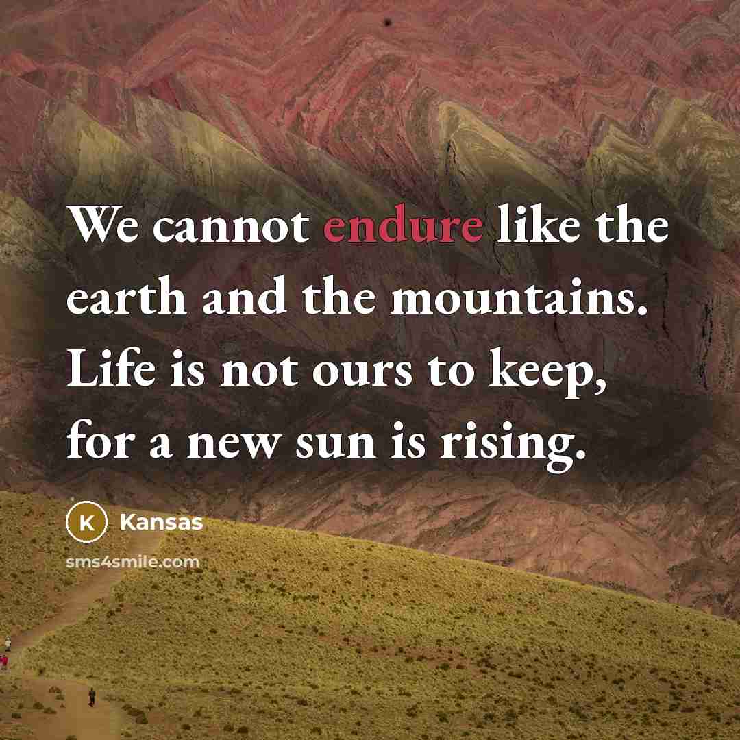 “We cannot endure like the earth and the mountains. Life is not ours to keep, for a new sun is rising.” quote by Kansas