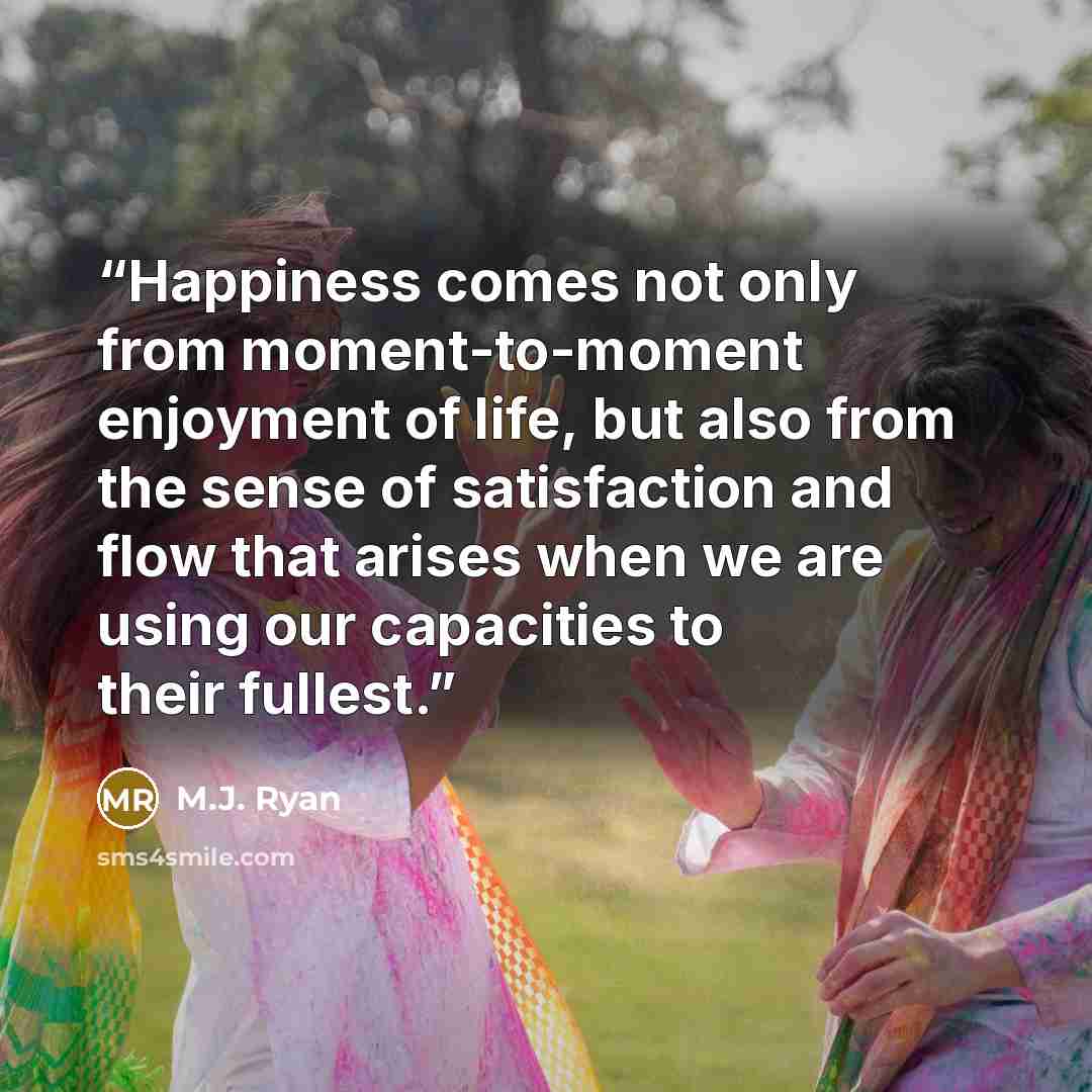 “Happiness comes not only from moment-to-moment enjoyment of life, but also from the sense of satisfaction and flow that arises when we are using our capacities to their fullest.” quote by M.J. Ryan