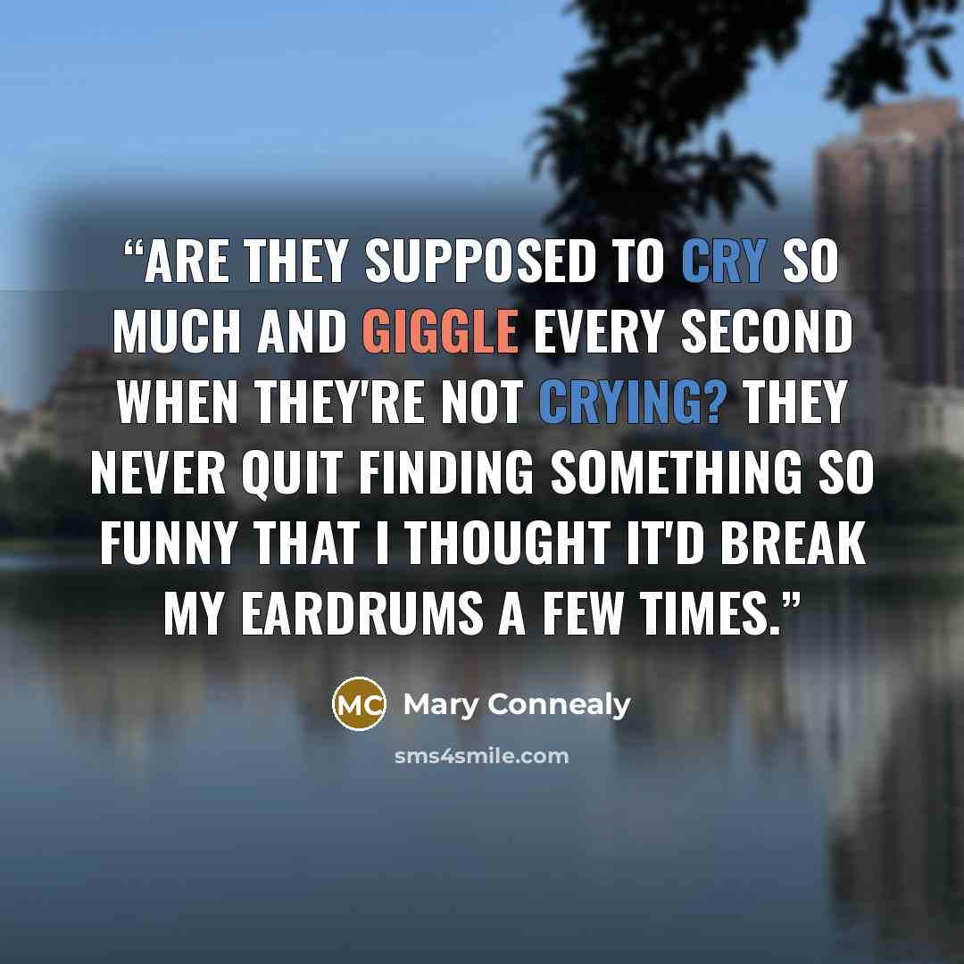 “Are they supposed to cry so much and giggle every second when they're not crying? They never quit finding something so funny that I thought it'd break my eardrums a few times.” quote by Mary Connealy