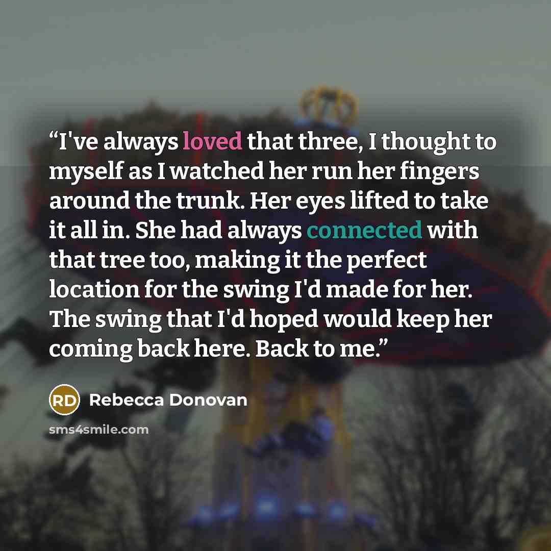 “I've always loved that three, I thought to myself as I watched her run her fingers around the trunk. Her eyes lifted to take it all in. She had always connected with that tree too, making it the perfect location for the swing I'd made for her. The swing that I'd hoped would keep her coming back…” quote by Rebecca Donovan