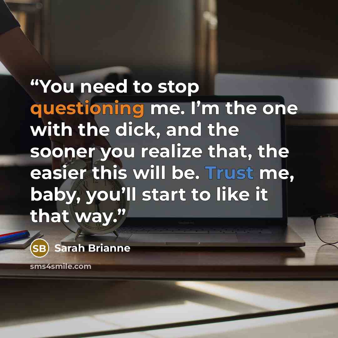 “You need to stop questioning me. I’m the one with the dick, and the sooner you realize that, the easier this will be. Trust me, baby, you’ll start to like it that way.” quote by Sarah Brianne