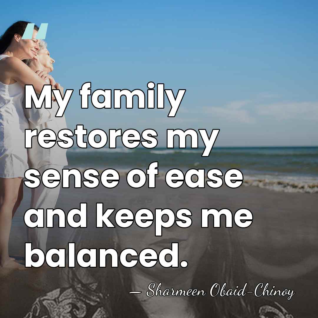My family restores my sense of ease and keeps me balanced. - Sharmeen Obaid-Chinoy