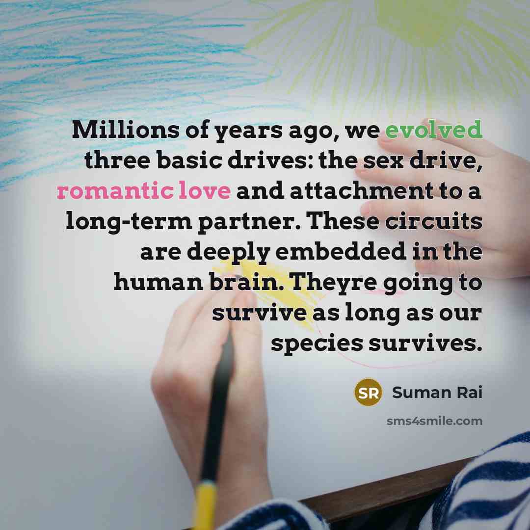 “Millions of years ago, we evolved three basic drives: the sex drive, romantic love and attachment to a long-term partner. These circuits are deeply embedded in the human brain. Theyre going to survive as long as our species survives.” quote by Suman Rai