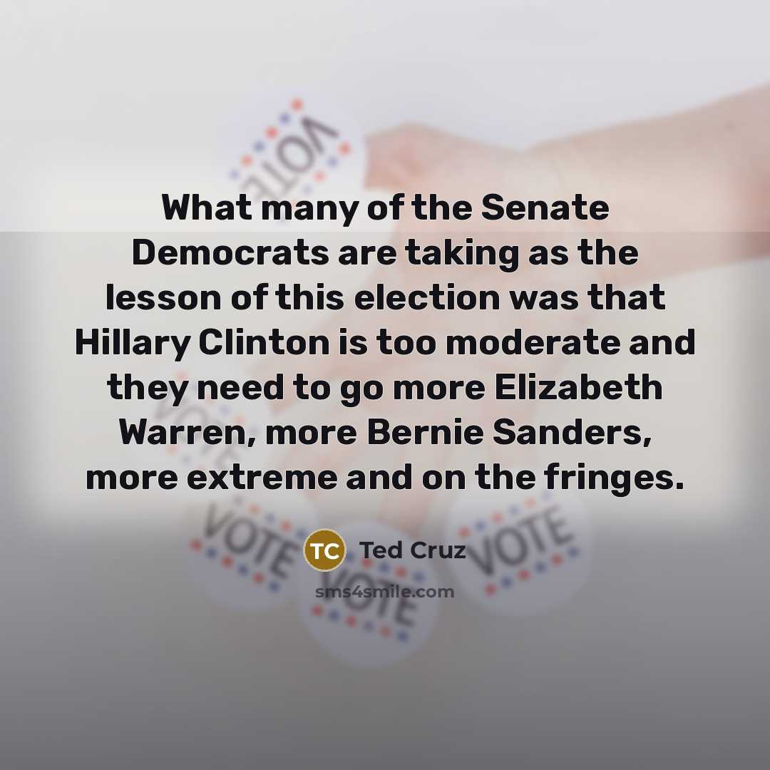 “What many of the Senate Democrats are taking as the lesson of this election was that Hillary Clinton is too moderate and they need to go more Elizabeth Warren, more Bernie Sanders, more extreme and on the fringes.” quote by Ted Cruz