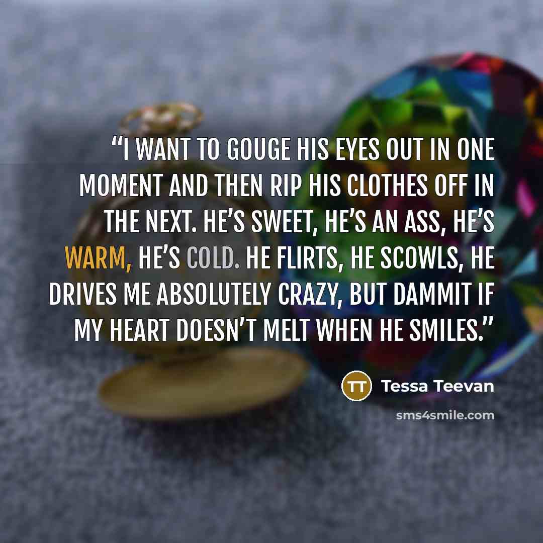 “I want to gouge his eyes out in one moment and then rip his clothes off in the next. He’s sweet, he’s an ass, he’s warm, he’s cold. He flirts, he scowls, he drives me absolutely crazy, but dammit if my heart doesn’t melt when he smiles.” quote by Tessa Teevan