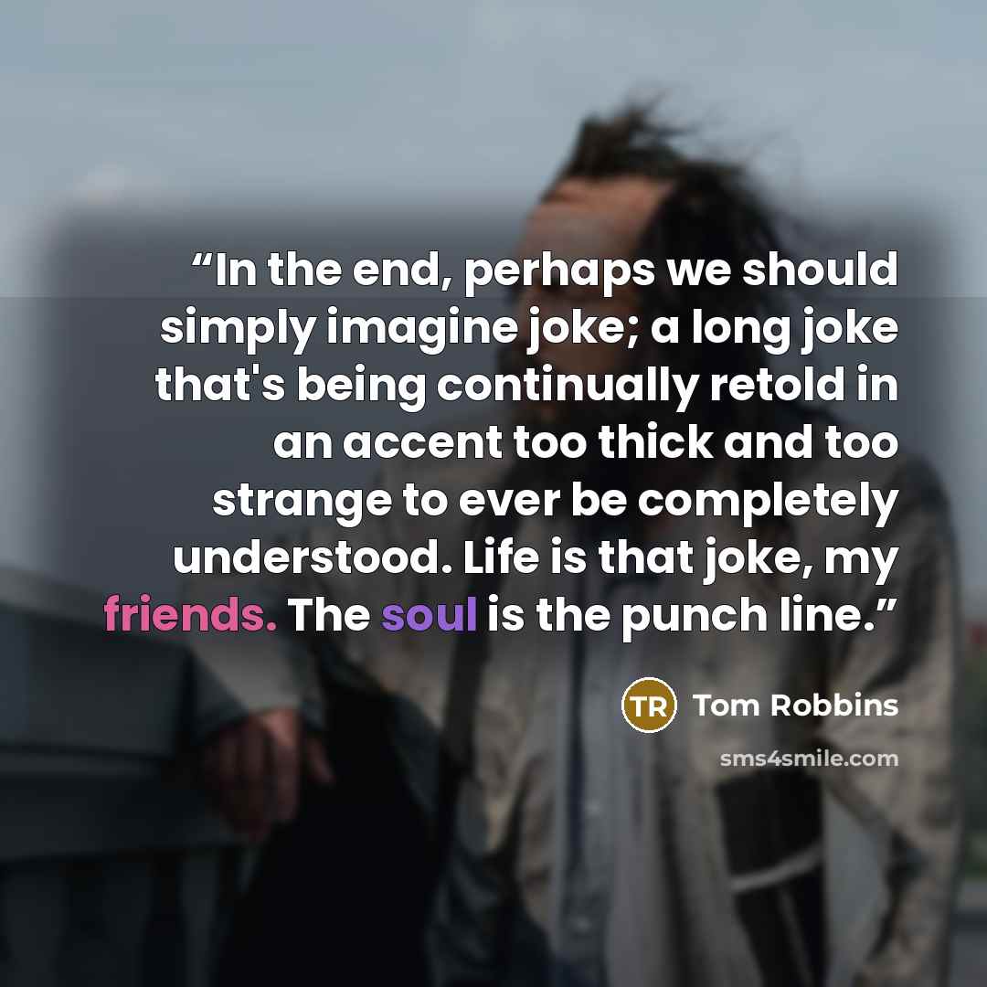 “In the end, perhaps we should simply imagine joke; a long joke that's being continually retold in an accent too thick and too strange to ever be completely understood. Life is that joke, my friends. The soul is the punch line.” quote by Tom Robbins