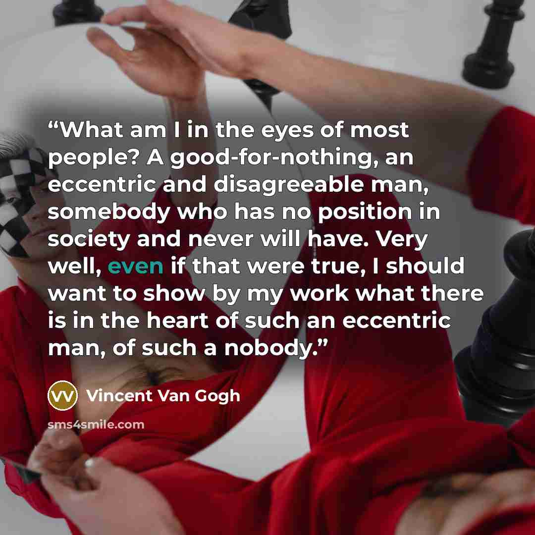 “What am I in the eyes of most people? A good-for-nothing, an eccentric and disagreeable man, somebody who has no position in society and never will have. Very well, even if that were true, I should want to show by my work what there is in the heart of such an eccentric man, of such a nobody.” quote by Vincent van Gogh