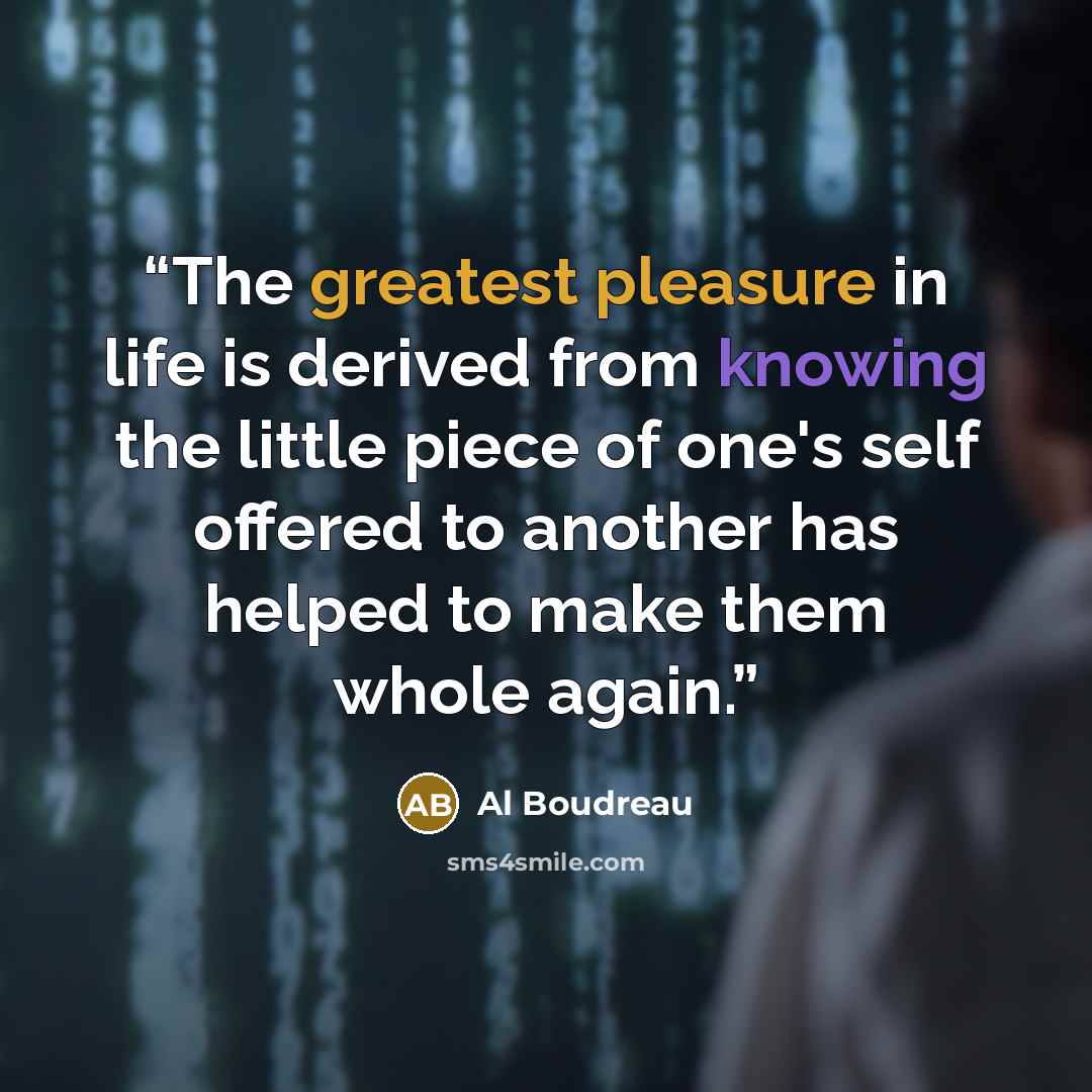 “The greatest pleasure in life is derived from knowing the little piece of one's self offered to another has helped to make them whole again.” quote by Al Boudreau