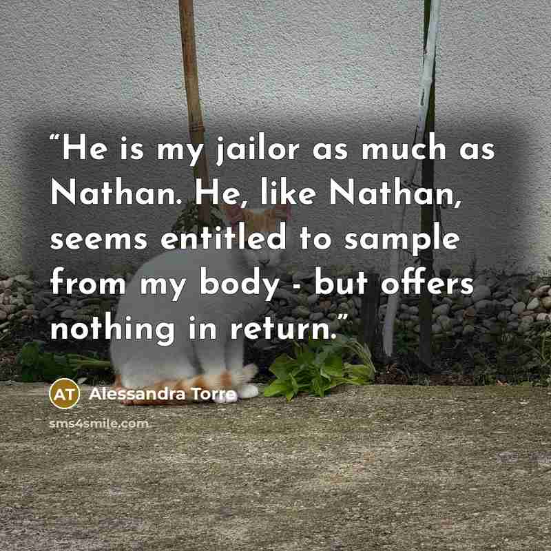 “He is my jailor as much as Nathan. He, like Nathan, seems entitled to sample from my body - but offers nothing in return.” quote by Alessandra Torre