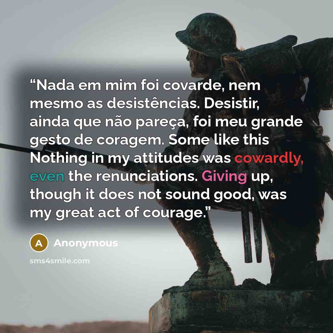 “Nada em mim foi covarde, nem mesmo as desistências. Desistir, ainda que não pareça, foi meu grande gesto de coragem. Some like this Nothing in my attitudes was cowardly, even the renunciations. Giving up, though it does not sound good, was my great act of courage.” quote by Anonymous