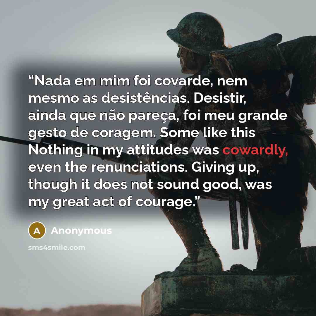“Nada em mim foi covarde, nem mesmo as desistências. Desistir, ainda que não pareça, foi meu grande gesto de coragem. Some like this Nothing in my attitudes was cowardly, even the renunciations. Giving up, though it does not sound good, was my great act of courage.” quote by Anonymous