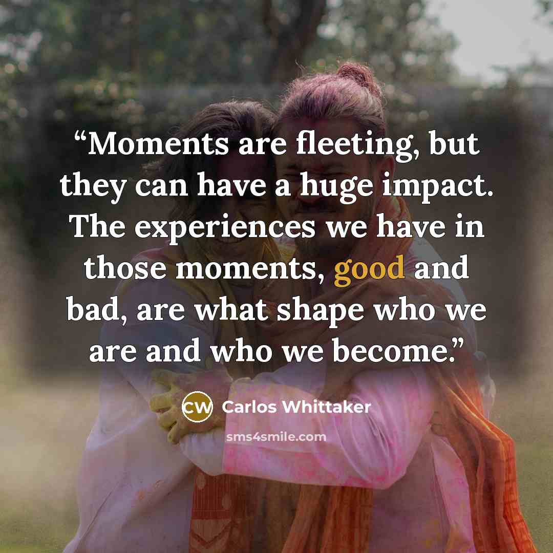“Moments are fleeting, but they can have a huge impact. The experiences we have in those moments, good and bad, are what shape who we are and who we become.” quote by Carlos Whittaker