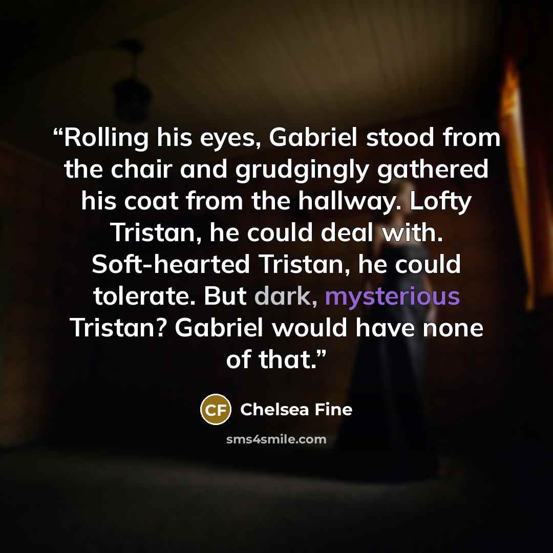 “Rolling his eyes, Gabriel stood from the chair and grudgingly gathered his coat from the hallway. Lofty Tristan, he could deal with. Soft-hearted Tristan, he could tolerate. But dark, mysterious Tristan? Gabriel would have none of that.” quote by Chelsea Fine