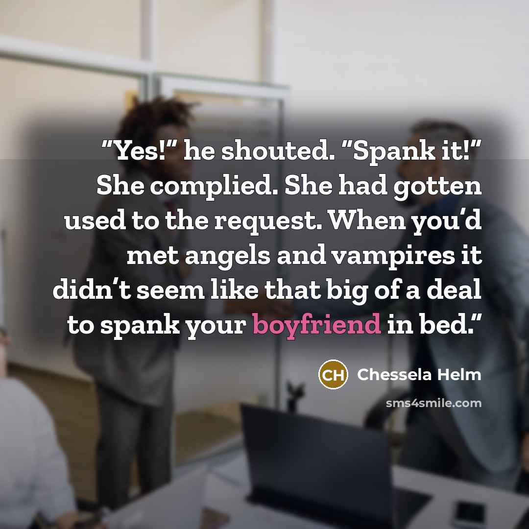 “Yes!” he shouted. “Spank it!” She complied. She had gotten used to the request. When you’d met angels and vampires it didn’t seem like that big of a deal to spank your boyfriend in bed.” quote by Chessela Helm