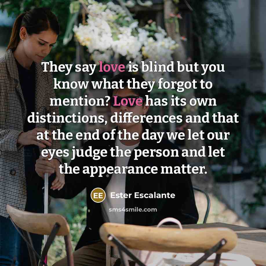 “They say love is blind but you know what they forgot to mention? Love has its own distinctions, differences and that at the end of the day we let our eyes judge the person and let the appearance matter.” quote by Ester Escalante