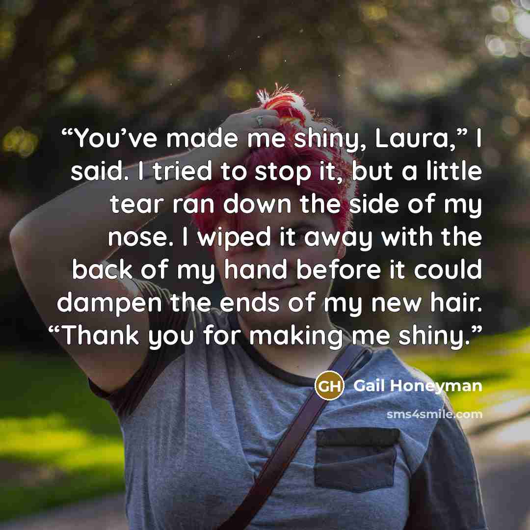 “You’ve made me shiny, Laura,” I said. I tried to stop it, but a little tear ran down the side of my nose. I wiped it away with the back of my hand before it could dampen the ends of my new hair. “Thank you for making me shiny.” quote by Gail Honeyman
