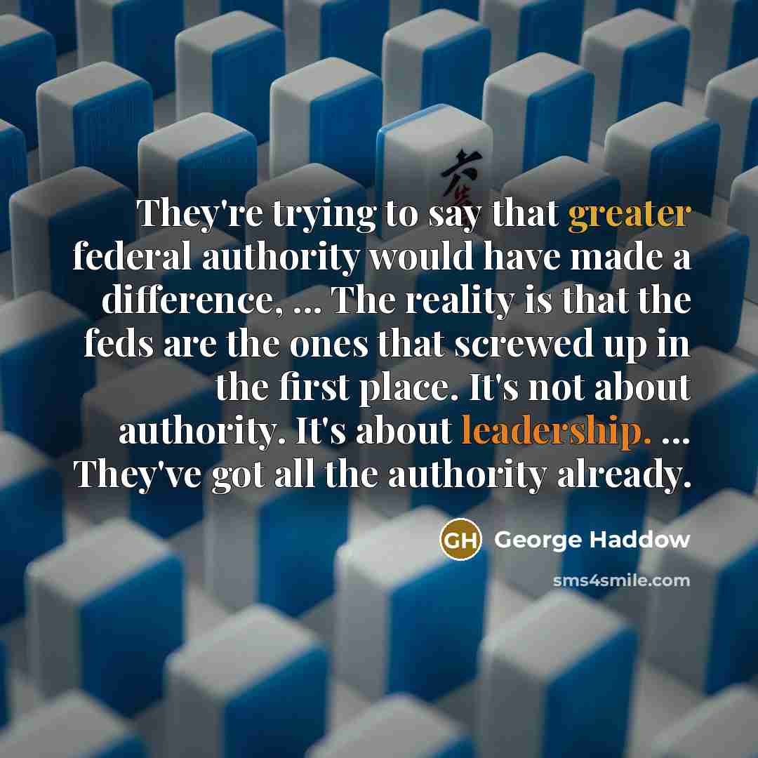 “They're trying to say that greater federal authority would have made a difference, ... The reality is that the feds are the ones that screwed up in the first place. It's not about authority. It's about leadership. ... They've got all the authority already.” quote by George Haddow