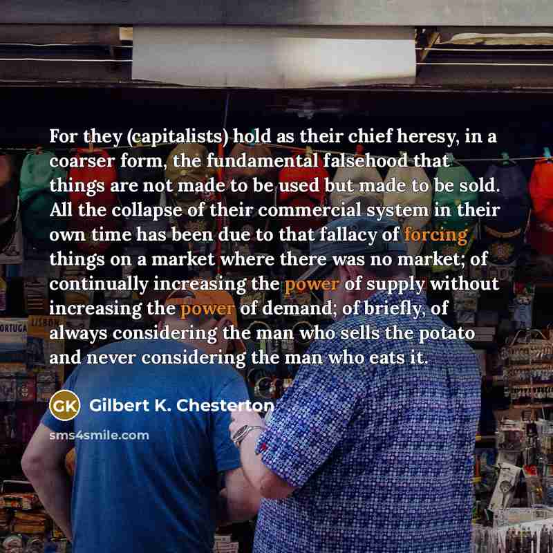 “For they (capitalists) hold as their chief heresy, in a coarser form, the fundamental falsehood that things are not made to be used but made to be sold. All the collapse of their commercial system in their own time has been due to that fallacy of forcing things on a market where there was no…” quote by Gilbert K. Chesterton