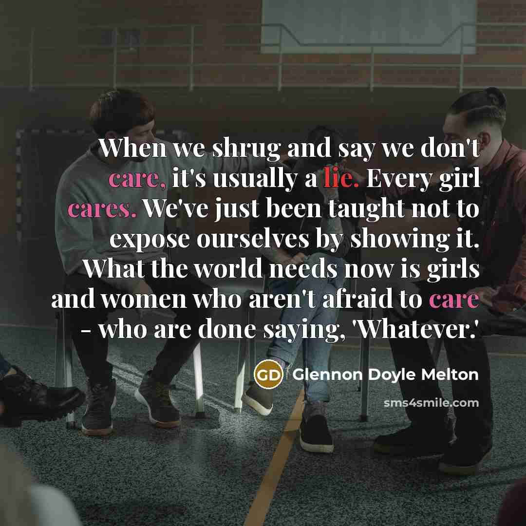 “When we shrug and say we don't care, it's usually a lie. Every girl cares. We've just been taught not to expose ourselves by showing it. What the world needs now is girls and women who aren't afraid to care - who are done saying, 'Whatever.'” quote by Glennon Doyle Melton