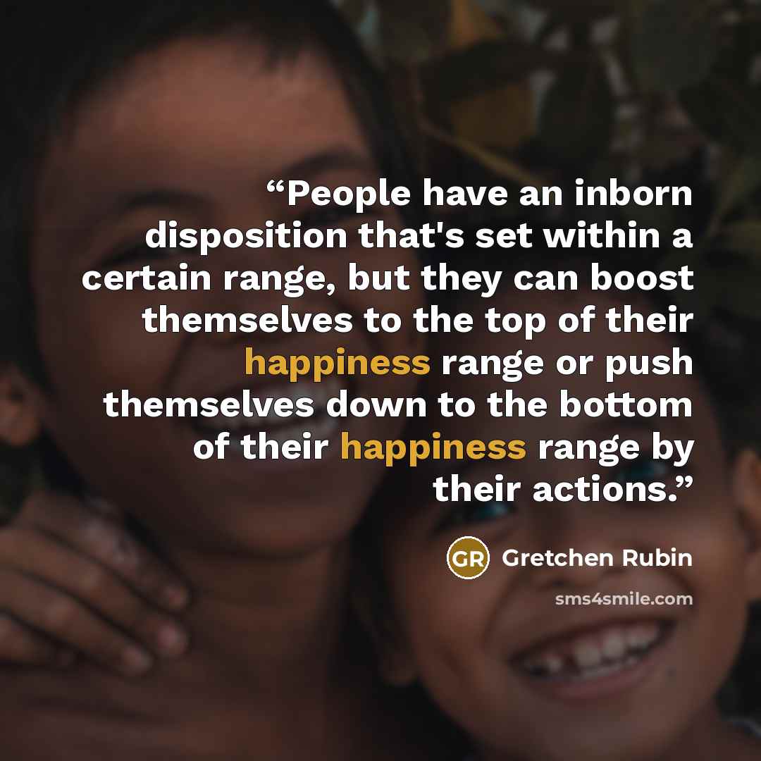 “People have an inborn disposition that's set within a certain range, but they can boost themselves to the top of their happiness range or push themselves down to the bottom of their happiness range by their actions.” quote by Gretchen Rubin