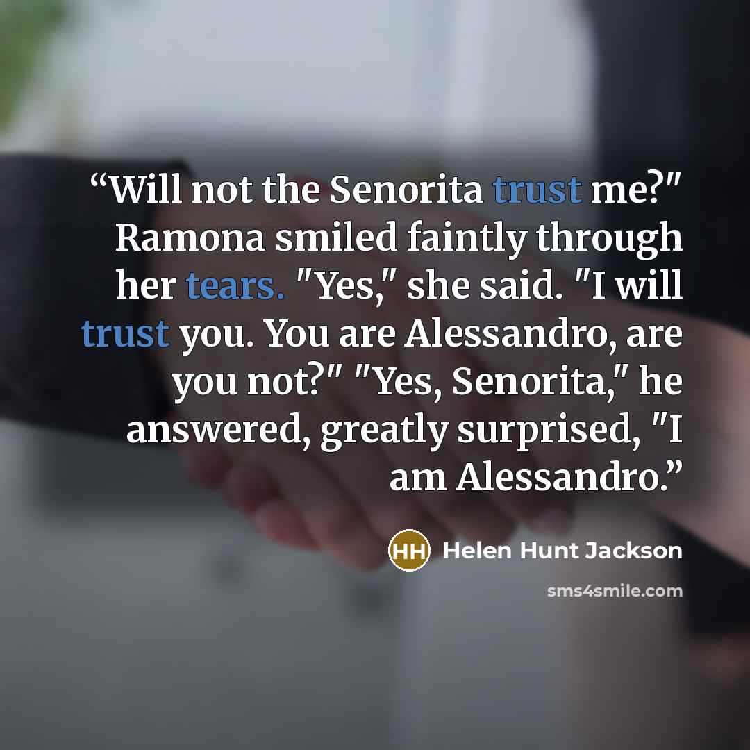 “Will not the Senorita trust me?" Ramona smiled faintly through her tears. "Yes," she said. "I will trust you. You are Alessandro, are you not?" "Yes, Senorita," he answered, greatly surprised, "I am Alessandro.” quote by Helen Hunt Jackson