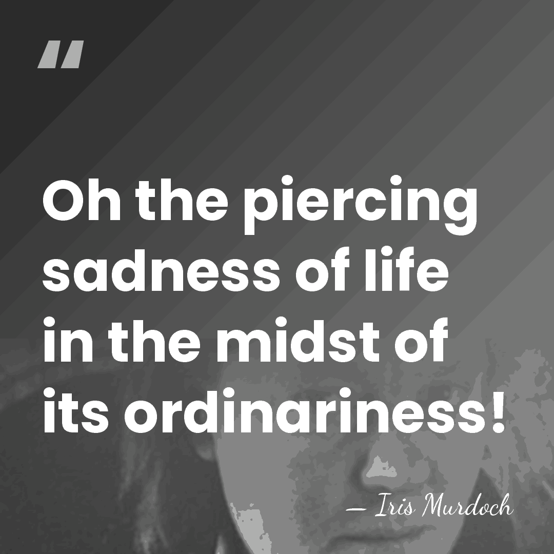 Oh the piercing sadness of life in the midst of its ordinariness! - Iris Murdoch