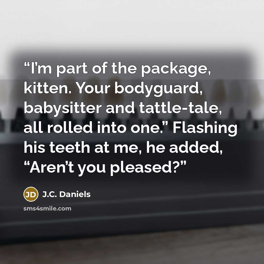 “I’m part of the package, kitten. Your bodyguard, babysitter and tattle-tale, all rolled into one.” Flashing his teeth at me, he added, “Aren’t you pleased?” quote by J.C. Daniels