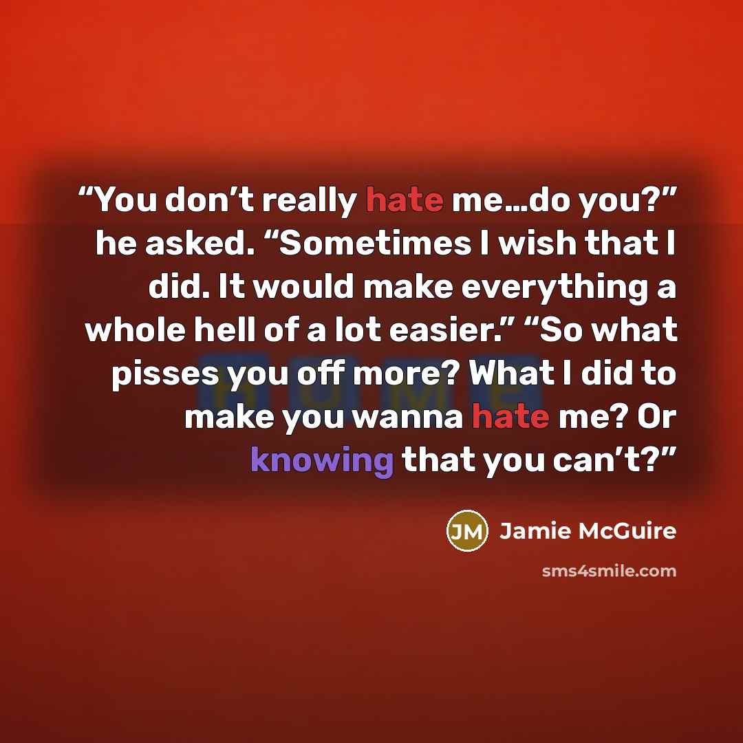 “You don’t really hate me…do you?” he asked. “Sometimes I wish that I did. It would make everything a whole hell of a lot easier.” “So what pisses you off more? What I did to make you wanna hate me? Or knowing that you can’t?” quote by Jamie McGuire
