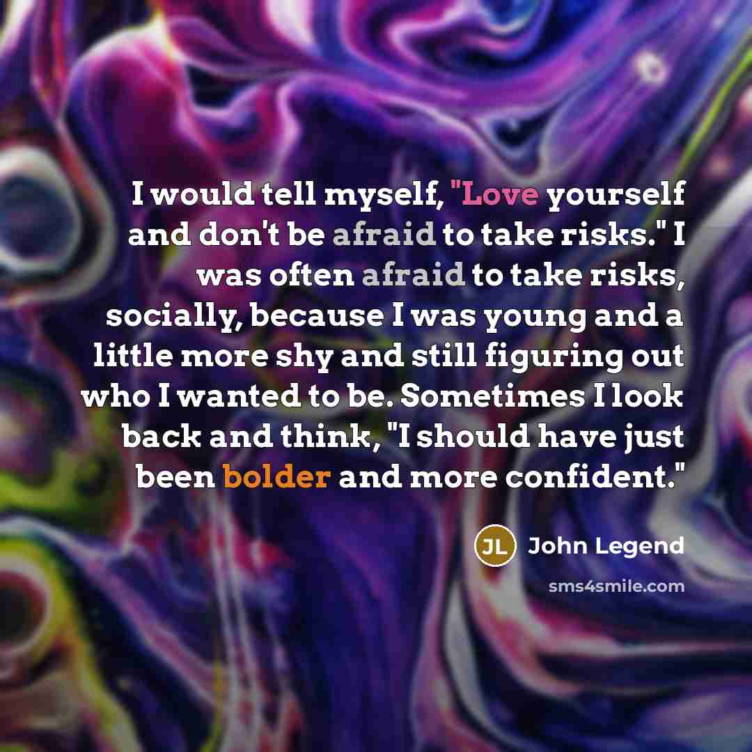 “I would tell myself, "Love yourself and don't be afraid to take risks." I was often afraid to take risks, socially, because I was young and a little more shy and still figuring out who I wanted to be. Sometimes I look back and think, "I should have just been bolder and more confident."” quote by John Legend