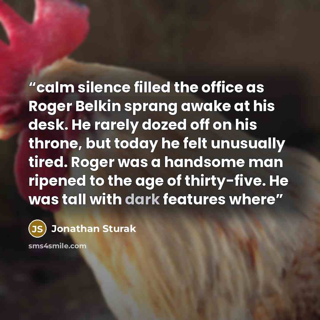 “calm silence filled the office as Roger Belkin sprang awake at his desk. He rarely dozed off on his throne, but today he felt unusually tired. Roger was a handsome man ripened to the age of thirty-five. He was tall with dark features where” quote by Jonathan Sturak