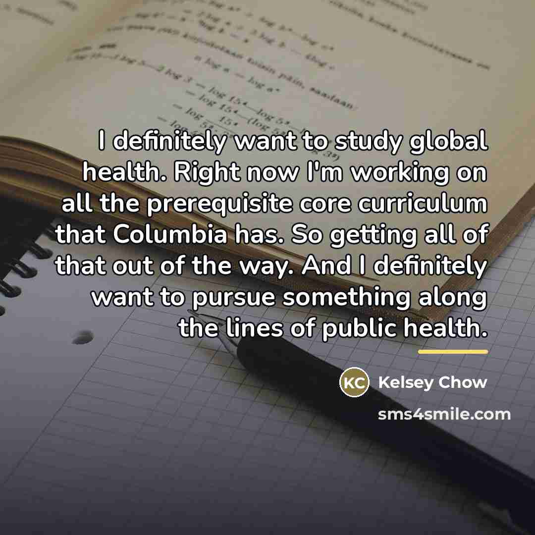 “I definitely want to study global health. Right now I'm…” quote by Kelsey Chow