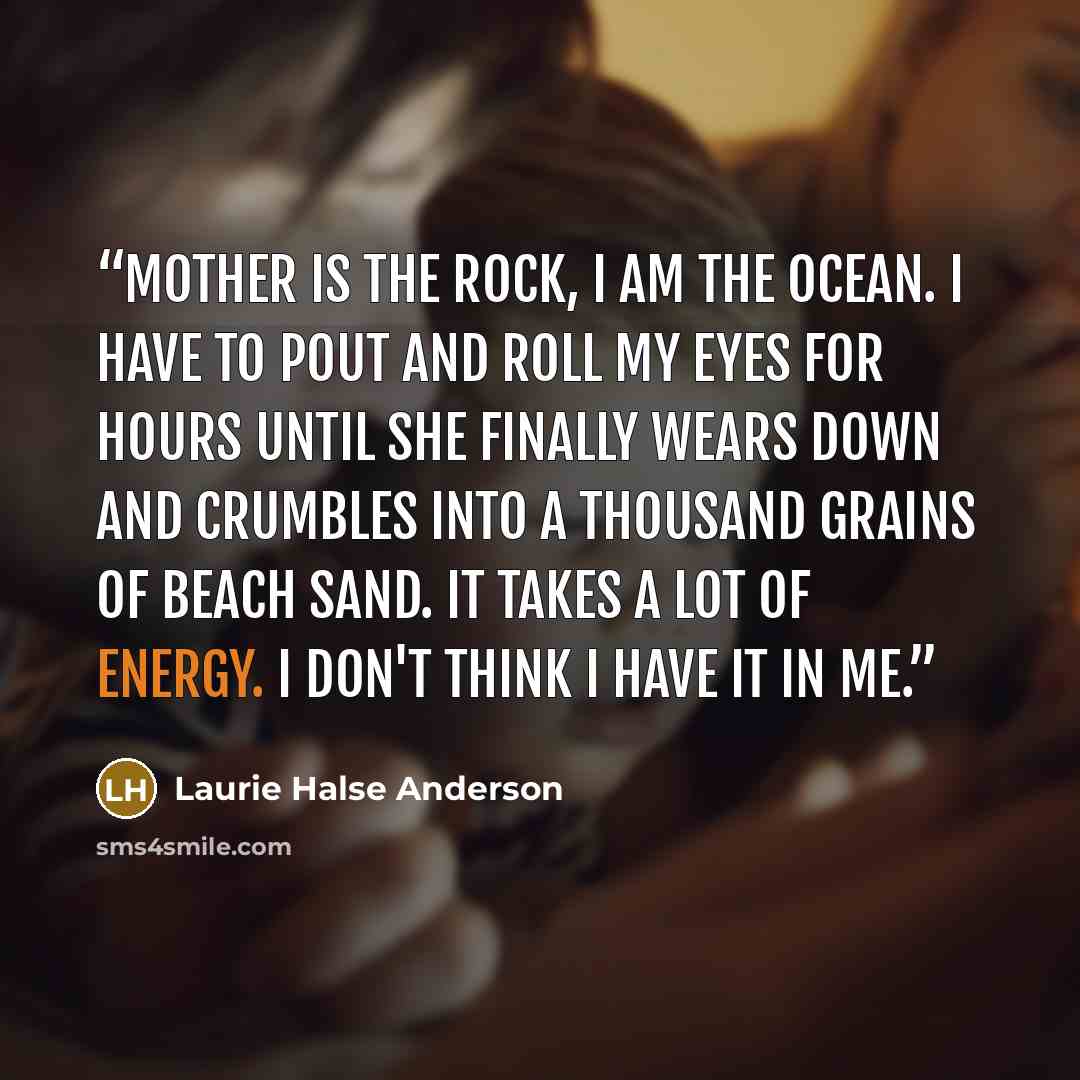 “Mother is the rock, I am the ocean. I have to pout and roll my eyes for hours until she finally wears down and crumbles into a thousand grains of beach sand. It takes a lot of energy. I don't think I have it in me.” quote by Laurie Halse Anderson