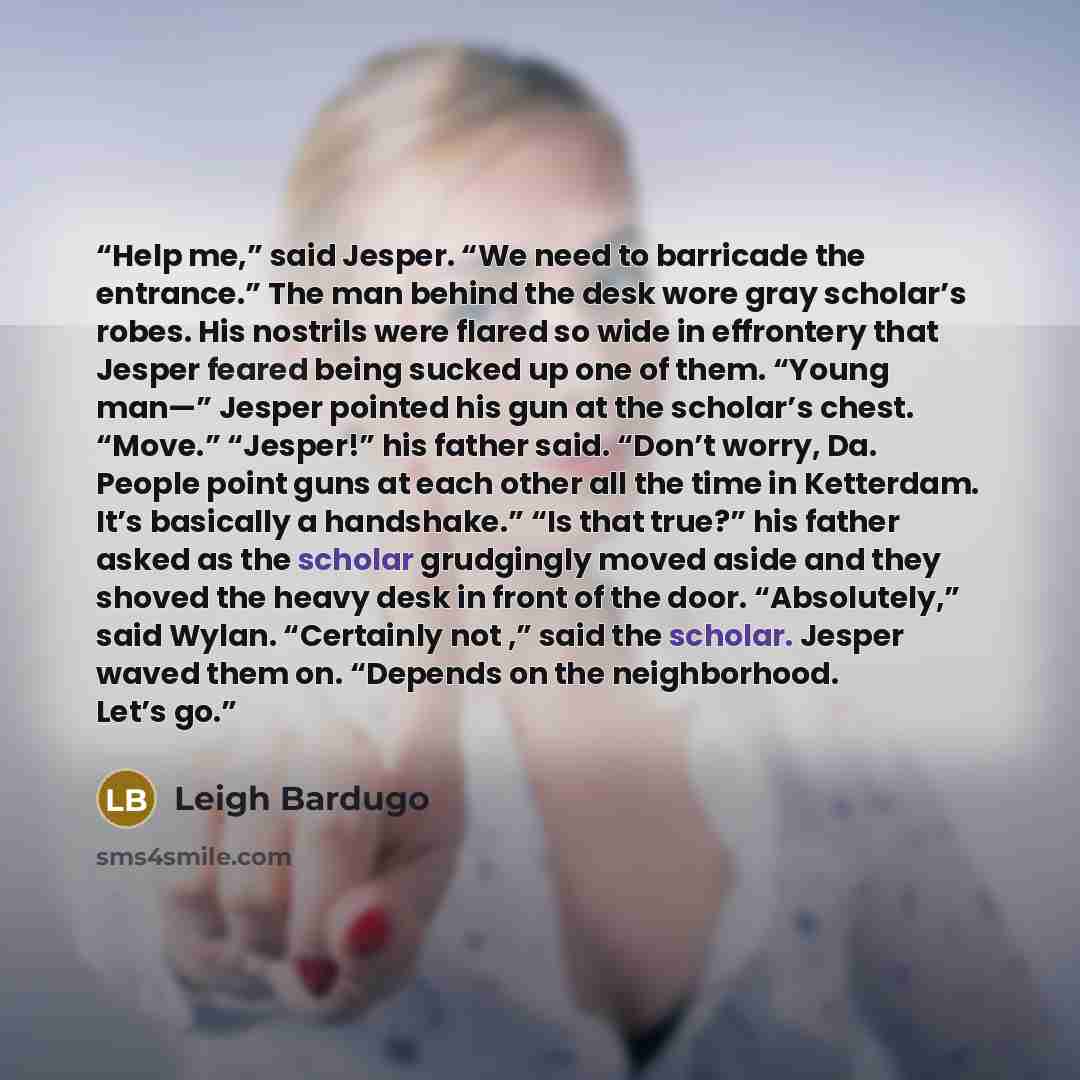 “Help me,” said Jesper. “We need to barricade the entrance.” The man behind the desk wore gray scholar’s robes. His nostrils were flared so wide in effrontery that Jesper feared being sucked up one of them. “Young man—” Jesper pointed his gun at the scholar’s chest. “Move.” “Jesper!” his father…” quote by Leigh Bardugo