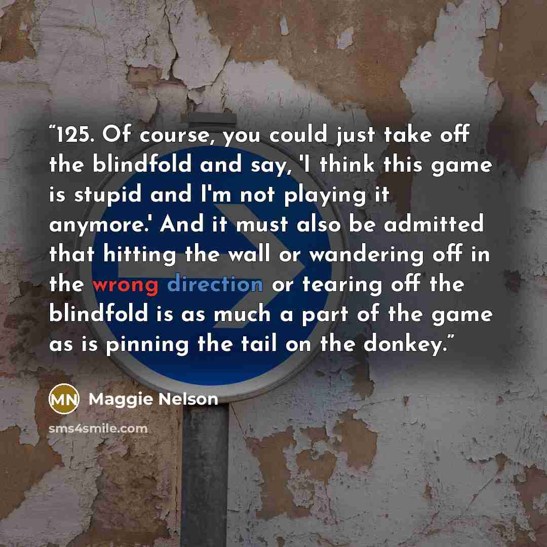“125. Of course, you could just take off the blindfold and say, 'I think this game is stupid and I'm not playing it anymore.' And it must also be admitted that hitting the wall or wandering off in the wrong direction or tearing off the blindfold is as much a part of the game as is pinning the tail…” quote by Maggie Nelson