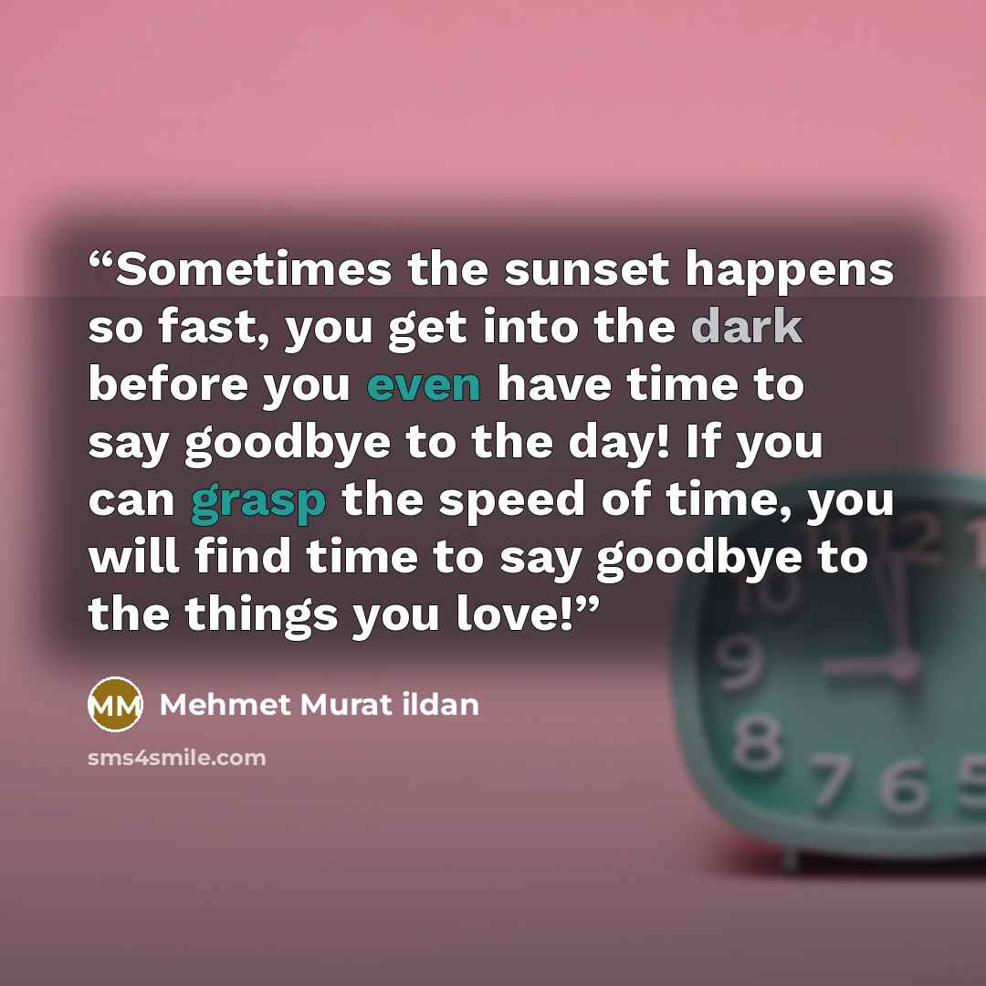 “Sometimes the sunset happens so fast, you get into the dark before you even have time to say goodbye to the day! If you can grasp the speed of time, you will find time to say goodbye to the things you love!” quote by Mehmet Murat ildan