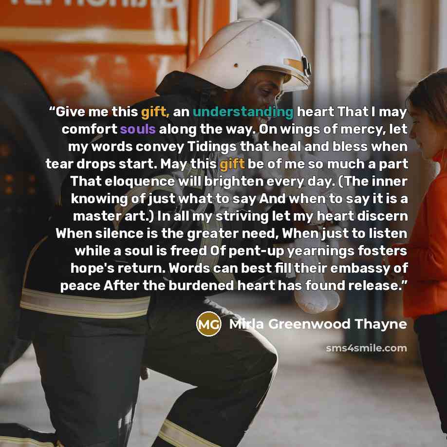 “Give me this gift, an understanding heart That I may comfort souls along the way. On wings of mercy, let my words convey Tidings that heal and bless when tear drops start. May this gift be of me so much a part That eloquence will brighten every day. (The inner knowing of just what to say And when…” quote by Mirla Greenwood Thayne