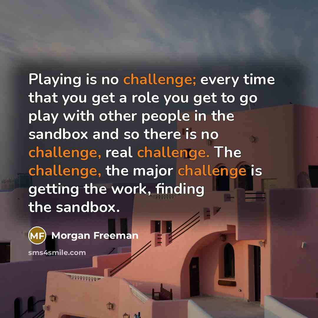 “Playing is no challenge; every time that you get a role you get to go play with other people in the sandbox and so there is no challenge, real challenge. The challenge, the major challenge is getting the work, finding the sandbox.” quote by Morgan Freeman