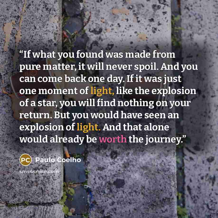 “If what you found was made from pure matter, it will never spoil. And you can come back one day. If it was just one moment of light, like the explosion of a star, you will find nothing on your return. But you would have seen an explosion of light. And that alone would already be worth the journey.” quote by Paulo Coelho