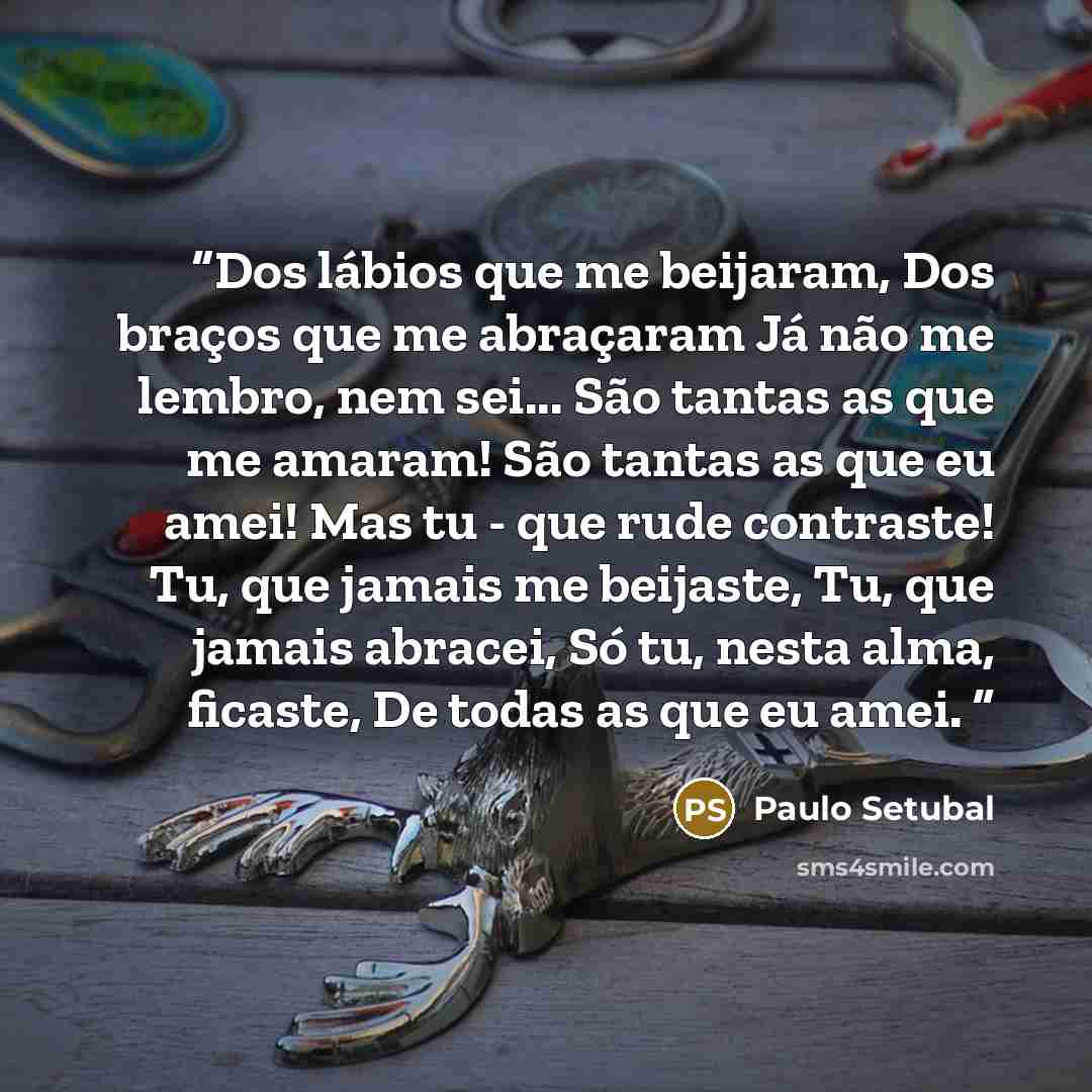 “Dos lábios que me beijaram, Dos braços que me abraçaram Já não me lembro, nem sei... São tantas as que me amaram! São tantas as que eu amei! Mas tu - que rude contraste! Tu, que jamais me beijaste, Tu, que jamais abracei, Só tu, nesta alma, ficaste, De todas as que eu amei.” quote by Paulo Setubal