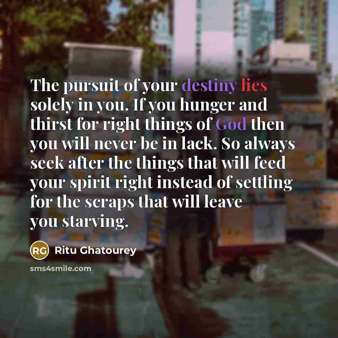 “The pursuit of your destiny lies solely in you. If you hunger and thirst for right things of God then you will never be in lack. So always seek after the things that will feed your spirit right instead of settling for the scraps that will leave you starving.” quote by Ritu Ghatourey