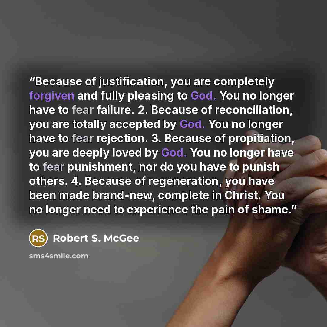 “Because of justification, you are completely forgiven and fully pleasing to God. You no longer have to fear failure. 2. Because of reconciliation, you are totally accepted by God. You no longer have to fear rejection. 3. Because of propitiation, you are deeply loved by God. You no longer have to…” quote by Robert S. McGee