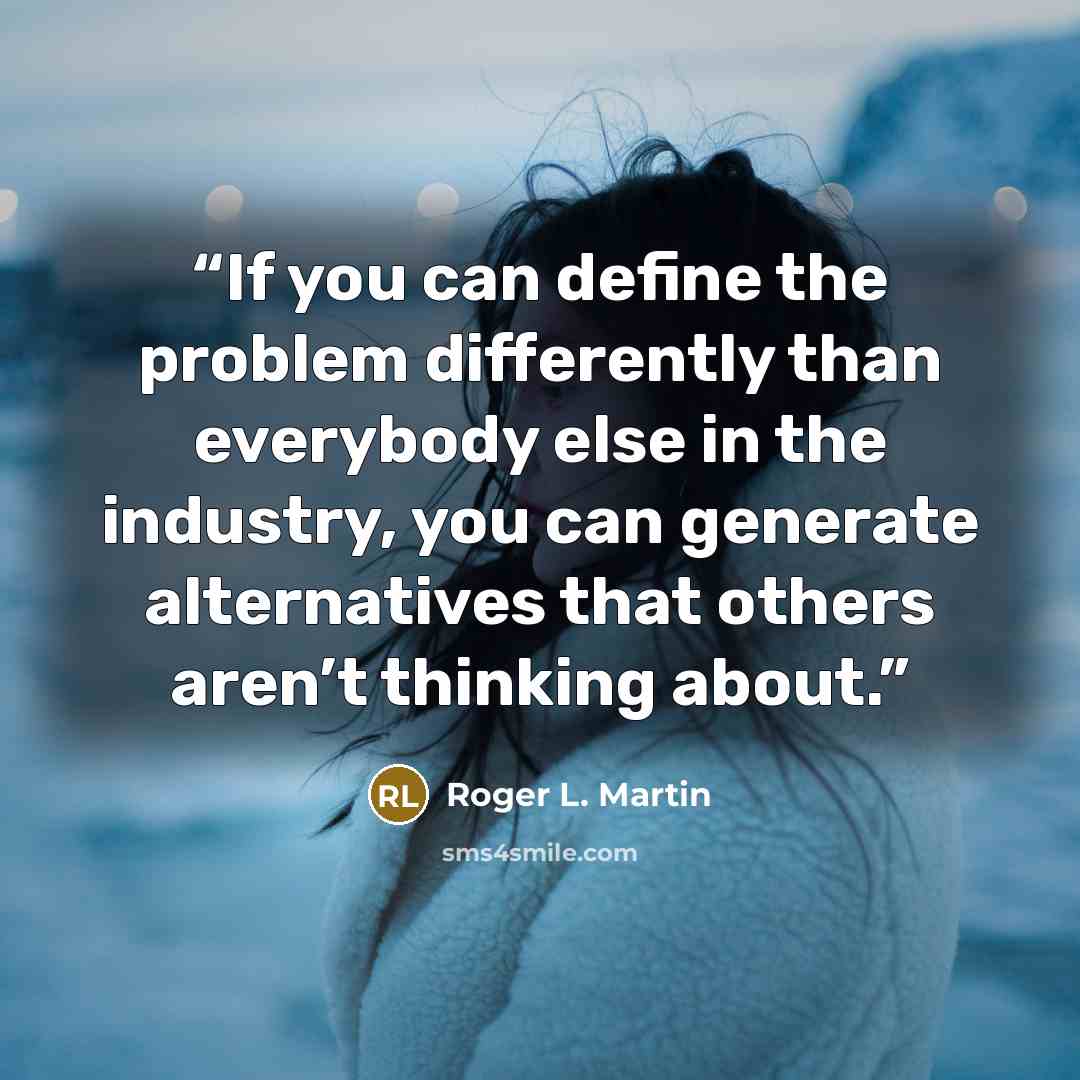“If you can define the problem differently than everybody else in the industry, you can generate alternatives that others aren’t thinking about.” quote by Roger L. Martin