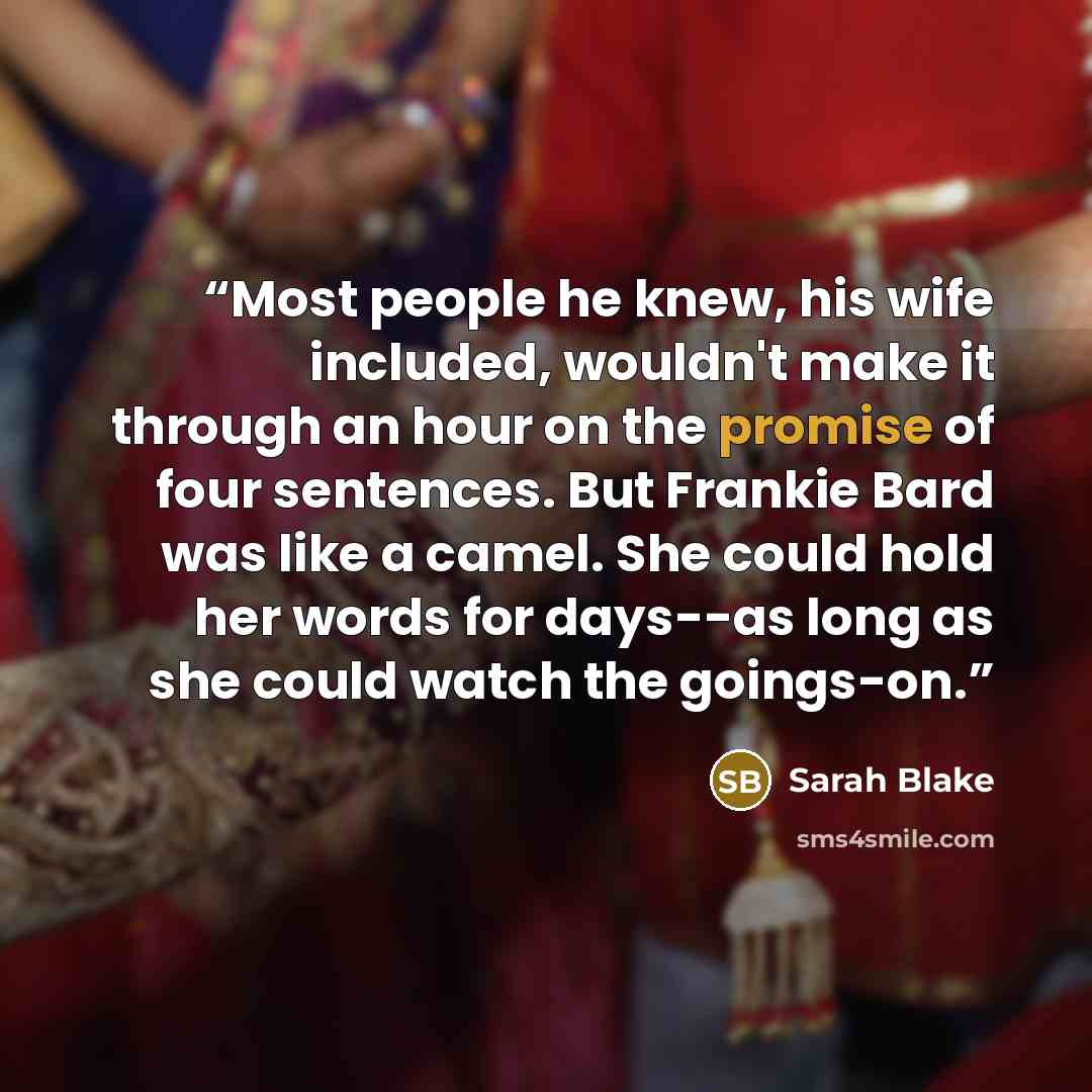 “Most people he knew, his wife included, wouldn't make it through an hour on the promise of four sentences. But Frankie Bard was like a camel. She could hold her words for days--as long as she could watch the goings-on.” quote by Sarah Blake
