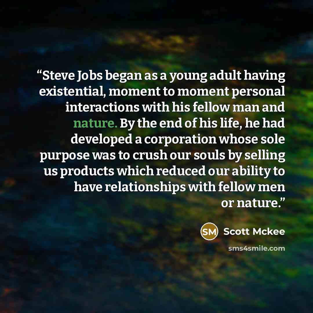 “Steve Jobs began as a young adult having existential, moment to moment personal interactions with his fellow man and nature. By the end of his life, he had developed a corporation whose sole purpose was to crush our souls by selling us products which reduced our ability to have relationships with…” quote by Scott Mckee