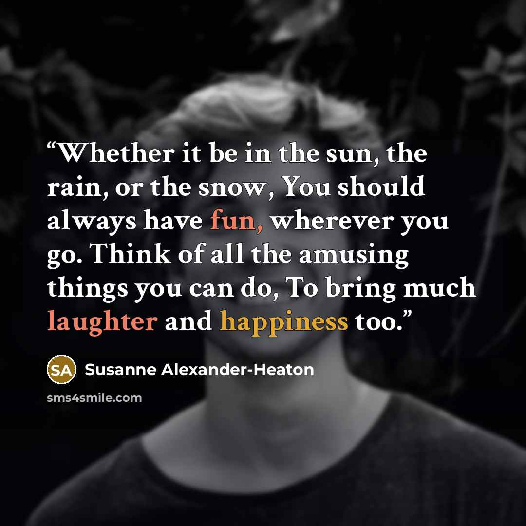 “Whether it be in the sun, the rain, or the snow, You should always have fun, wherever you go. Think of all the amusing things you can do, To bring much laughter and happiness too.” quote by Susanne Alexander-Heaton